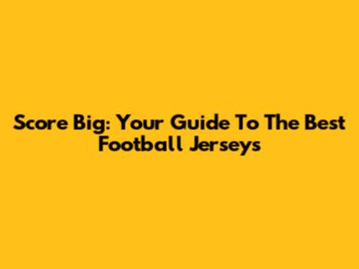 Score Big: Your Guide To The Best Football Jerseys