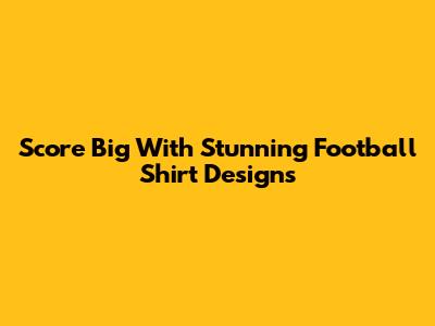 Score Big With Stunning Football Shirt Designs