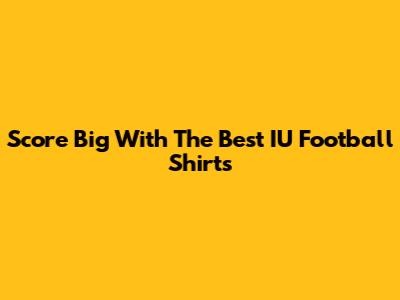 Score Big With The Best IU Football Shirts