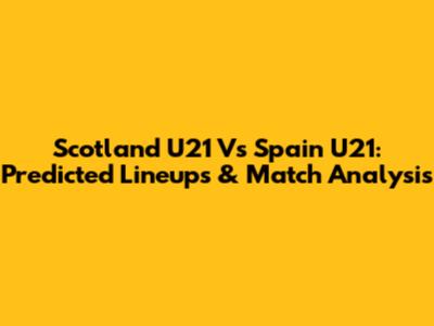 Scotland U21 Vs Spain U21: Predicted Lineups & Match Analysis