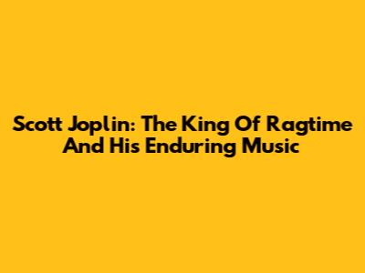 Scott Joplin: The King Of Ragtime And His Enduring Music