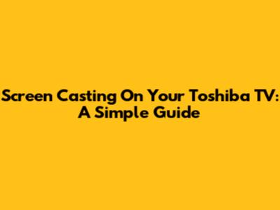Screen Casting On Your Toshiba TV: A Simple Guide