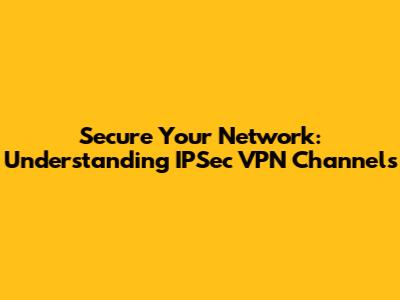 Secure Your Network: Understanding IPSec VPN Channels
