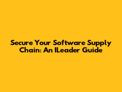 Secure Your Software Supply Chain: An ILeader Guide