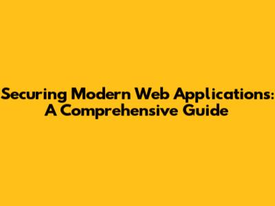 Securing Modern Web Applications: A Comprehensive Guide