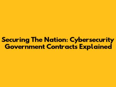 Securing The Nation: Cybersecurity Government Contracts Explained