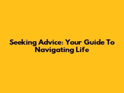 Seeking Advice: Your Guide To Navigating Life
