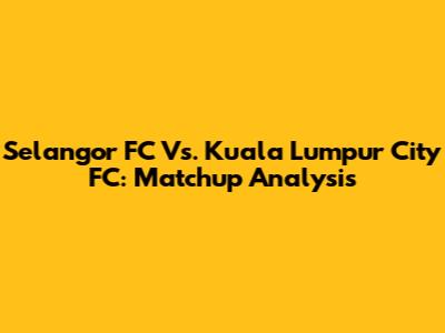 Selangor FC Vs. Kuala Lumpur City FC: Matchup Analysis