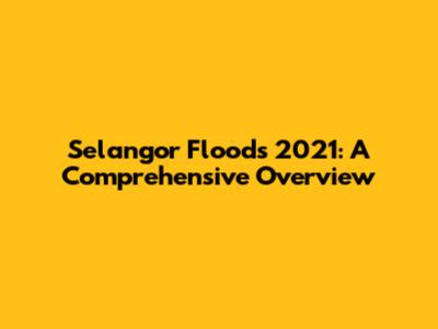 Selangor Floods 2021: A Comprehensive Overview