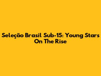 Seleção Brasil Sub-15: Young Stars On The Rise