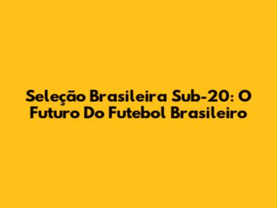 Seleção Brasileira Sub-20: O Futuro Do Futebol Brasileiro
