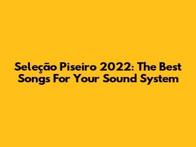 Seleção Piseiro 2022: The Best Songs For Your Sound System