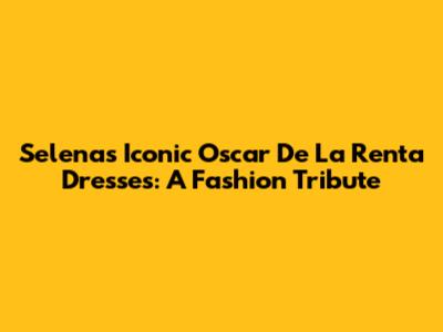 Selena's Iconic Oscar De La Renta Dresses: A Fashion Tribute