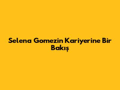 Selena Gomez'in Kariyerine Bir Bakış