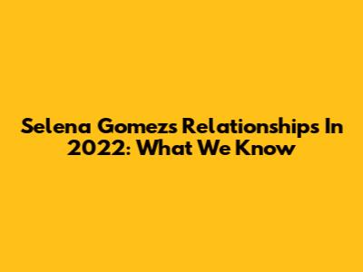 Selena Gomez's Relationships In 2022: What We Know