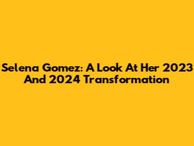 Selena Gomez: A Look At Her 2023 And 2024 Transformation