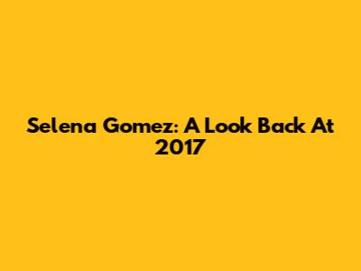 Selena Gomez: A Look Back At 2017