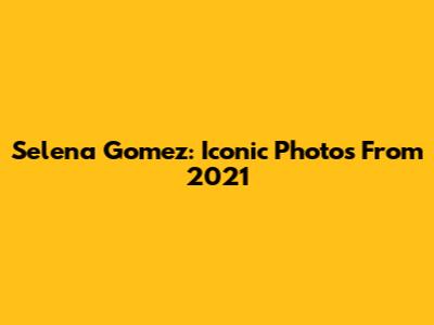 Selena Gomez: Iconic Photos From 2021