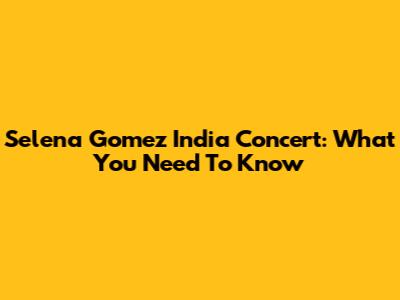 Selena Gomez India Concert: What You Need To Know