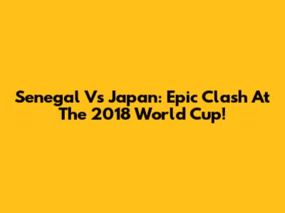 Senegal Vs Japan: Epic Clash At The 2018 World Cup!
