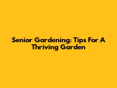 Senior Gardening: Tips For A Thriving Garden