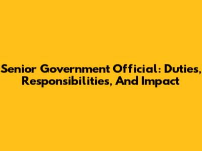 Senior Government Official: Duties, Responsibilities, And Impact