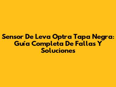 Sensor De Leva Optra Tapa Negra: Guía Completa De Fallas Y Soluciones
