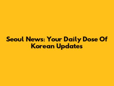 Seoul News: Your Daily Dose Of Korean Updates