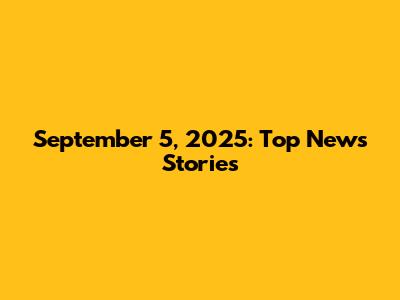 September 5, 2025: Top News Stories