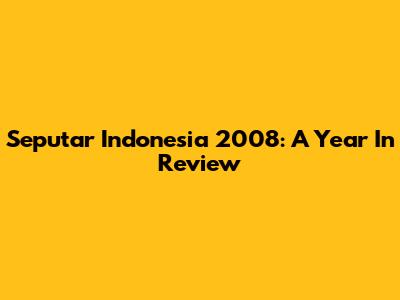 Seputar Indonesia 2008: A Year In Review