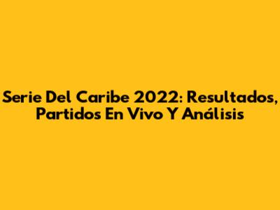 Serie Del Caribe 2022: Resultados, Partidos En Vivo Y Análisis