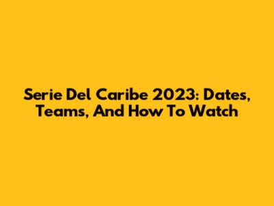 Serie Del Caribe 2023: Dates, Teams, And How To Watch