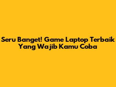 Seru Banget! Game Laptop Terbaik Yang Wajib Kamu Coba