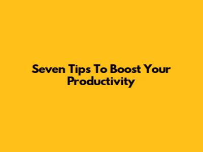 Seven Tips To Boost Your Productivity