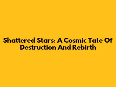 Shattered Stars: A Cosmic Tale Of Destruction And Rebirth