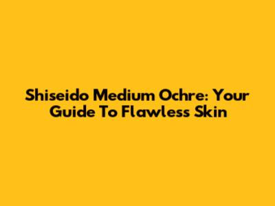 Shiseido Medium Ochre: Your Guide To Flawless Skin
