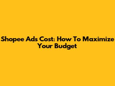 Shopee Ads Cost: How To Maximize Your Budget