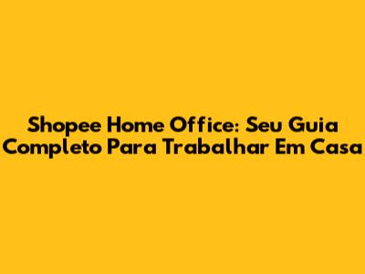 Shopee Home Office: Seu Guia Completo Para Trabalhar Em Casa