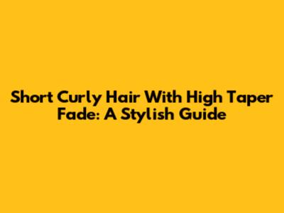 Short Curly Hair With High Taper Fade: A Stylish Guide