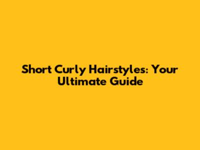 Short Curly Hairstyles: Your Ultimate Guide