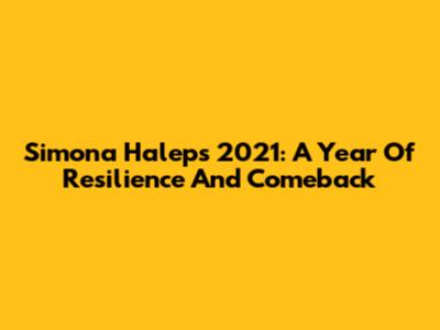 Simona Halep's 2021: A Year Of Resilience And Comeback