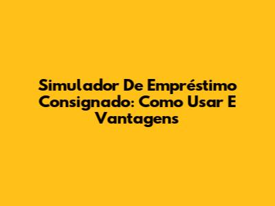 Simulador De Empréstimo Consignado: Como Usar E Vantagens