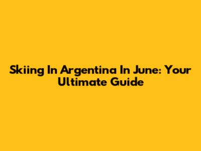 Skiing In Argentina In June: Your Ultimate Guide