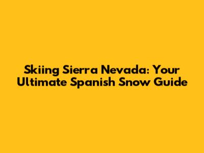 Skiing Sierra Nevada: Your Ultimate Spanish Snow Guide