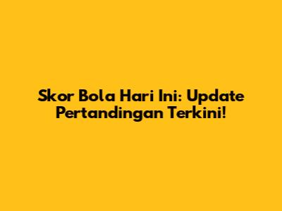 Skor Bola Hari Ini: Update Pertandingan Terkini!