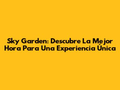 Sky Garden: Descubre La Mejor Hora Para Una Experiencia Única