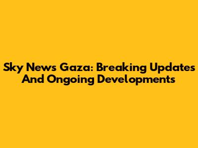 Sky News Gaza: Breaking Updates And Ongoing Developments