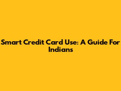 Smart Credit Card Use: A Guide For Indians