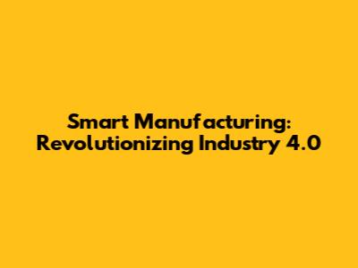 Smart Manufacturing: Revolutionizing Industry 4.0