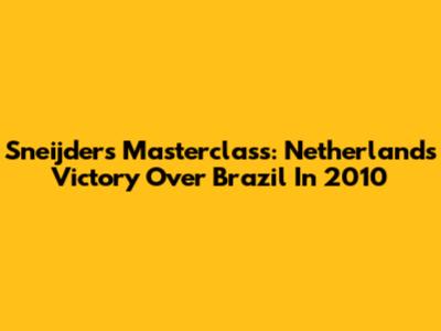 Sneijder's Masterclass: Netherlands' Victory Over Brazil In 2010